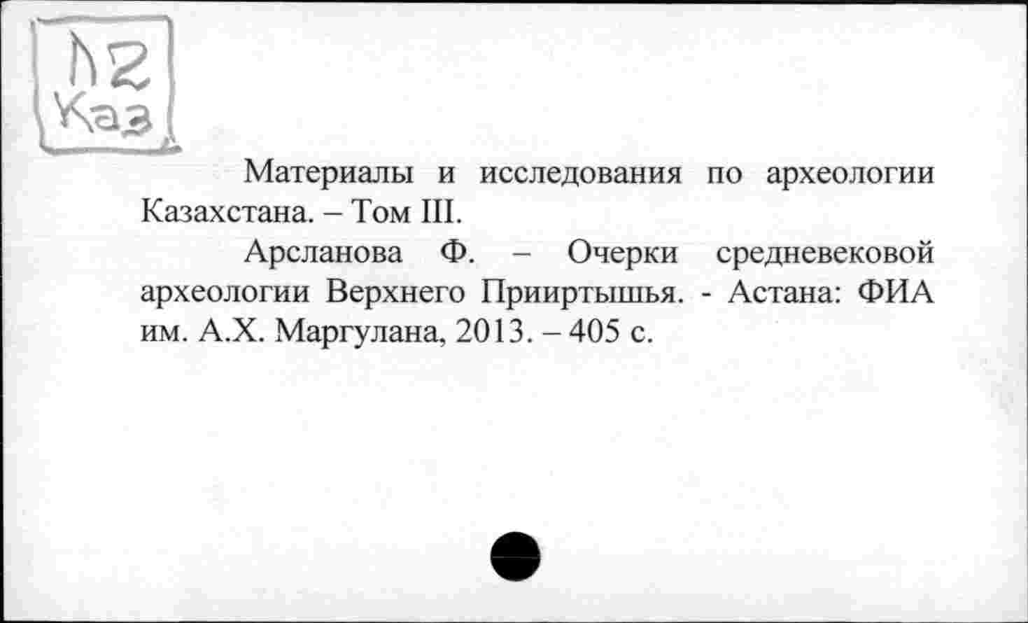 ﻿hz
Материалы и исследования Казахстана. - Том III.
Арсланова Ф. - Очерки археологии Верхнего Прииртышья, им. А.Х. Маргулана, 2013. - 405 с.
по археологии
средневековой
- Астана: ФИА